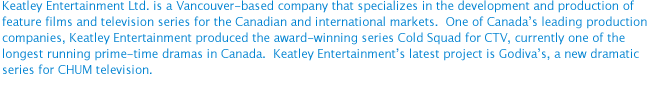 Keatley Entertainment Ltd. is a Vancouver-based company that specializes in the development and production of feature films and television series for the Canadian and international markets.  One of Canada’s leading production companies, Keatley Entertainment produced the award-winning series Cold Squad for CTV, currently one of the longest running prime-time dramas in Canada.  Keatley Entertainment’s latest project is Godiva’s, a new dramatic series for CHUM television.  